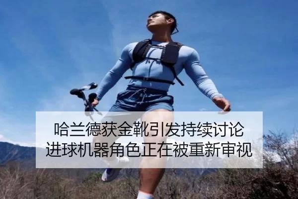 哈兰德获金靴引发持续讨论 进球机器角色正在被重新审视